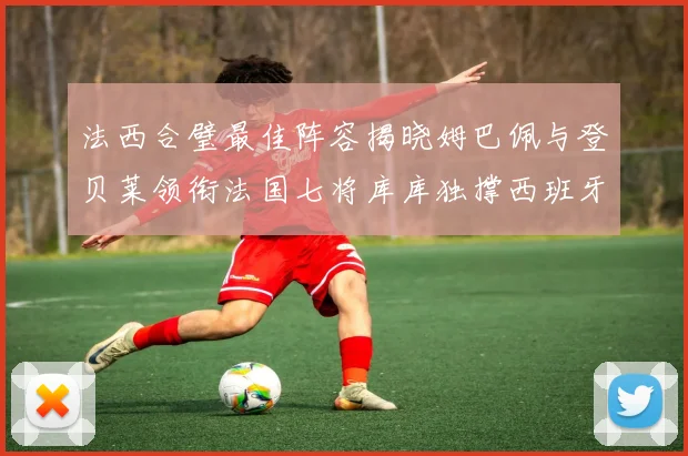 法西合璧最佳阵容揭晓姆巴佩与登贝莱领衔法国七将库库独撑西班牙后防线