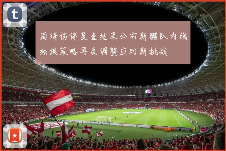 周琦伤停复查结果公布新疆队内线轮换策略再度调整应对新挑战