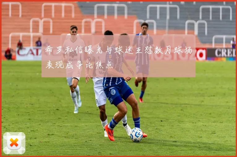 希罗私信曝光与球迷互怼数月球场表现成争论焦点