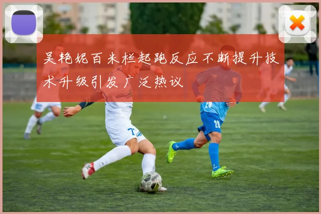 吴艳妮百米栏起跑反应不断提升技术升级引发广泛热议