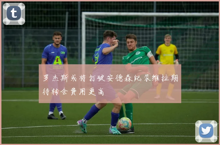 罗杰斯或将打破安德森纪录维拉期待转会费用更高