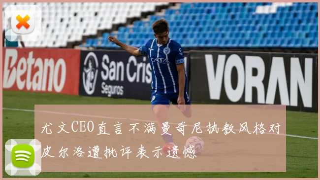 尤文CEO直言不满曼奇尼执教风格对皮尔洛遭批评表示遗憾