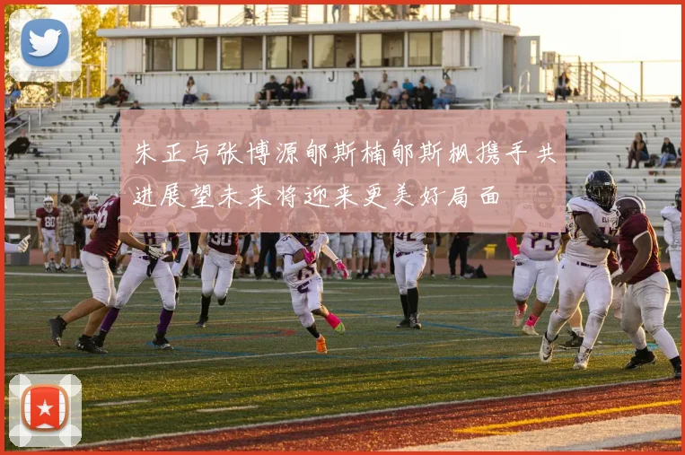 朱正与张博源郇斯楠郇斯枫携手共进展望未来将迎来更美好局面