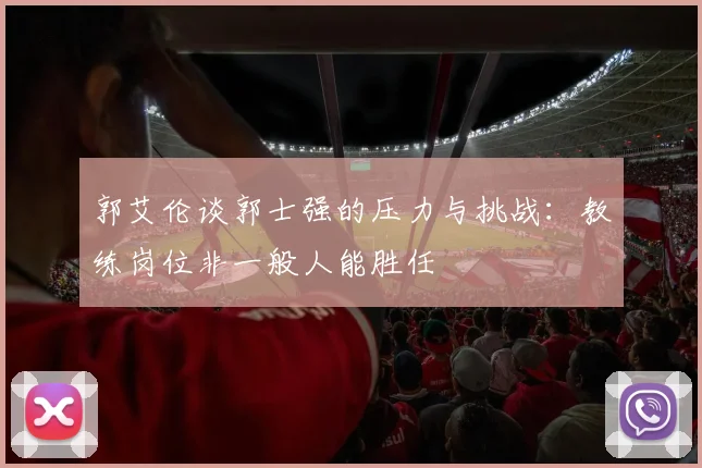 郭艾伦谈郭士强的压力与挑战：教练岗位非一般人能胜任