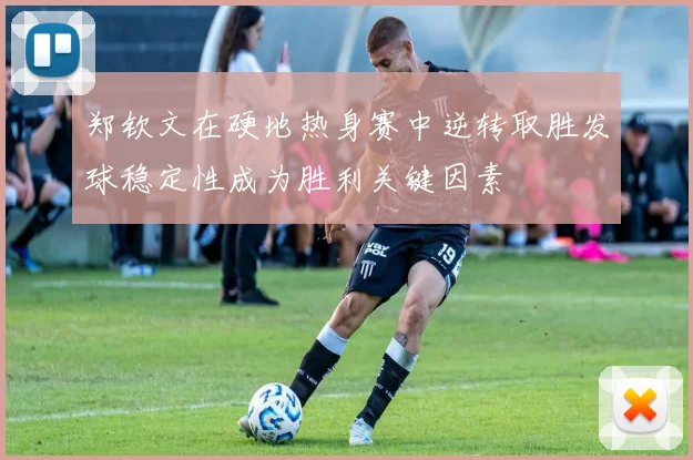郑钦文在硬地热身赛中逆转取胜发球稳定性成为胜利关键因素
