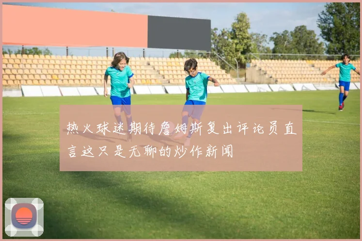 热火球迷期待詹姆斯复出评论员直言这只是无聊的炒作新闻