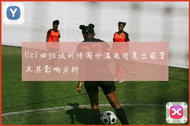 Uzi回归试训传闻升温老将复出前景及其影响分析