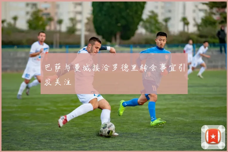 巴萨与曼城接洽罗德里转会事宜引发关注