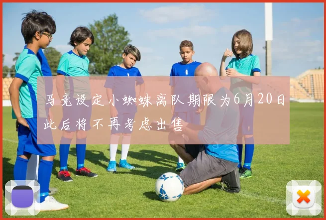 马竞设定小蜘蛛离队期限为6月20日此后将不再考虑出售