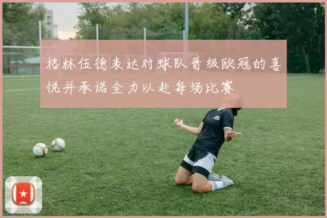 格林伍德表达对球队晋级欧冠的喜悦并承诺全力以赴每场比赛
